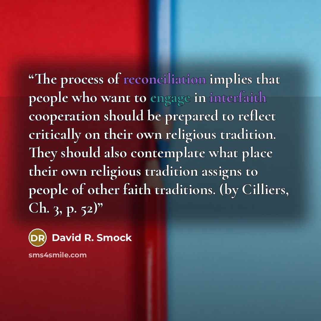 “The process of reconciliation implies that people who want to engage in interfaith cooperation should be prepared to reflect critically on their own religious tradition. They should also contemplate what place their own religious tradition assigns to people of other faith traditions. (by Cilliers…” quote by David R. Smock