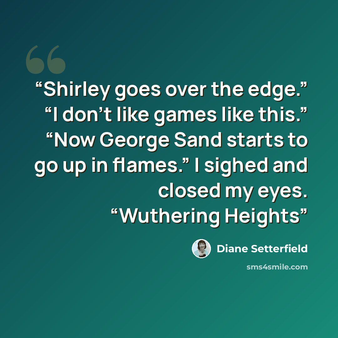 “Shirley goes over the edge.” “I don’t like games like this.” “Now George Sand starts to go up in flames.” I sighed and closed my eyes. “Wuthering Heights” quote by Diane Setterfield