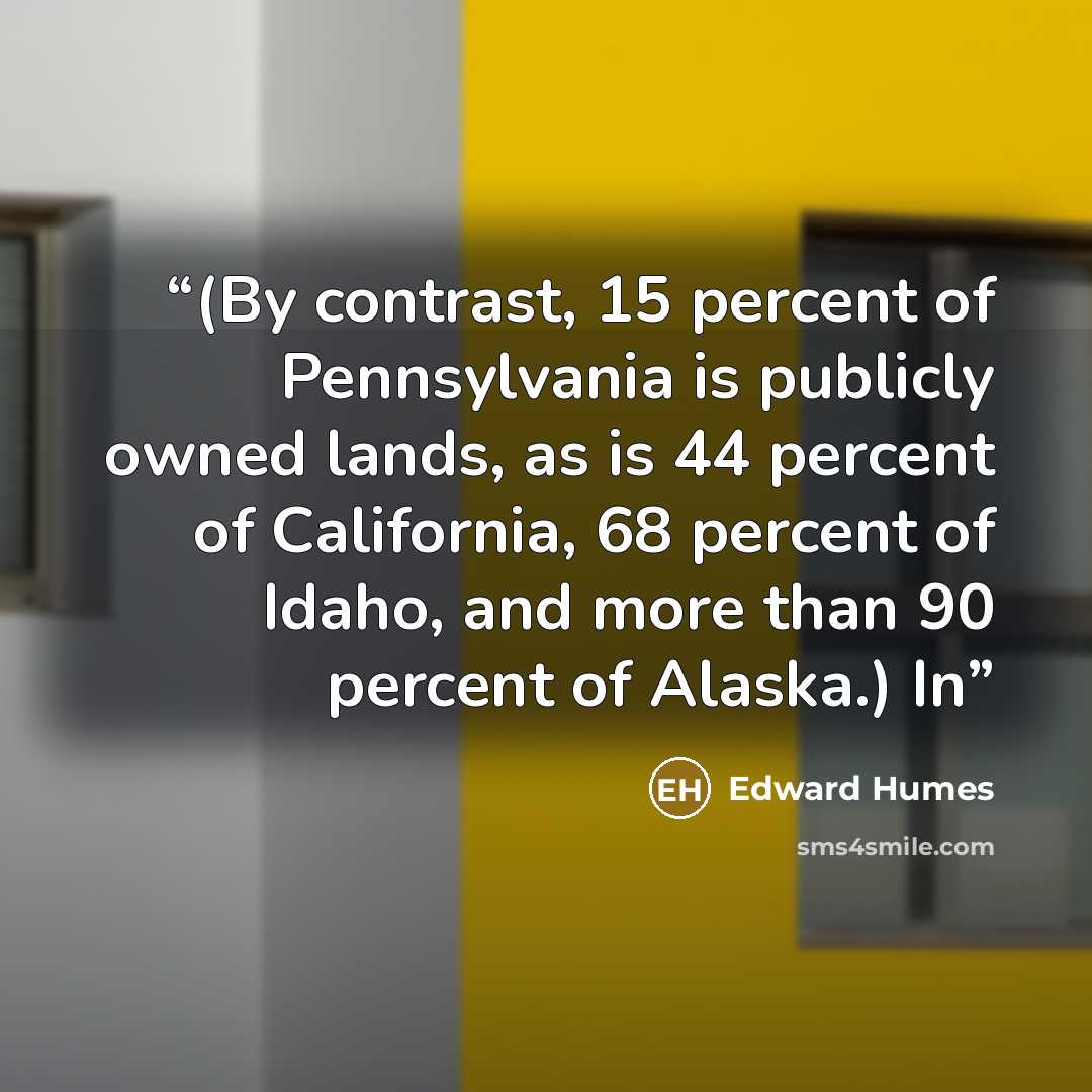 “(By contrast, 15 percent of Pennsylvania is publicly owned lands, as is 44 percent of California, 68 percent of Idaho, and more than 90 percent of Alaska.) In” quote by Edward Humes