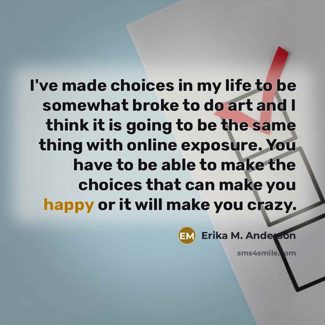 “I've made choices in my life to be somewhat broke to do art and I think it is going to be the same thing with online exposure. You have to be able to make the choices that can make you happy or it will make you crazy.” quote by Erika M. Anderson