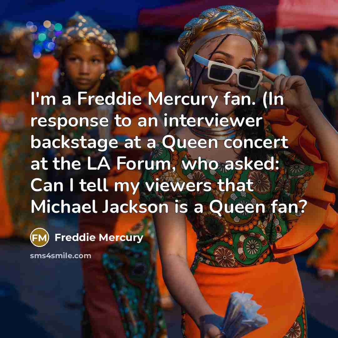 “I'm a Freddie Mercury fan. (In response to an interviewer backstage at a Queen concert at the LA Forum, who asked: Can I tell my viewers that Michael Jackson is a Queen fan?” quote by Freddie Mercury