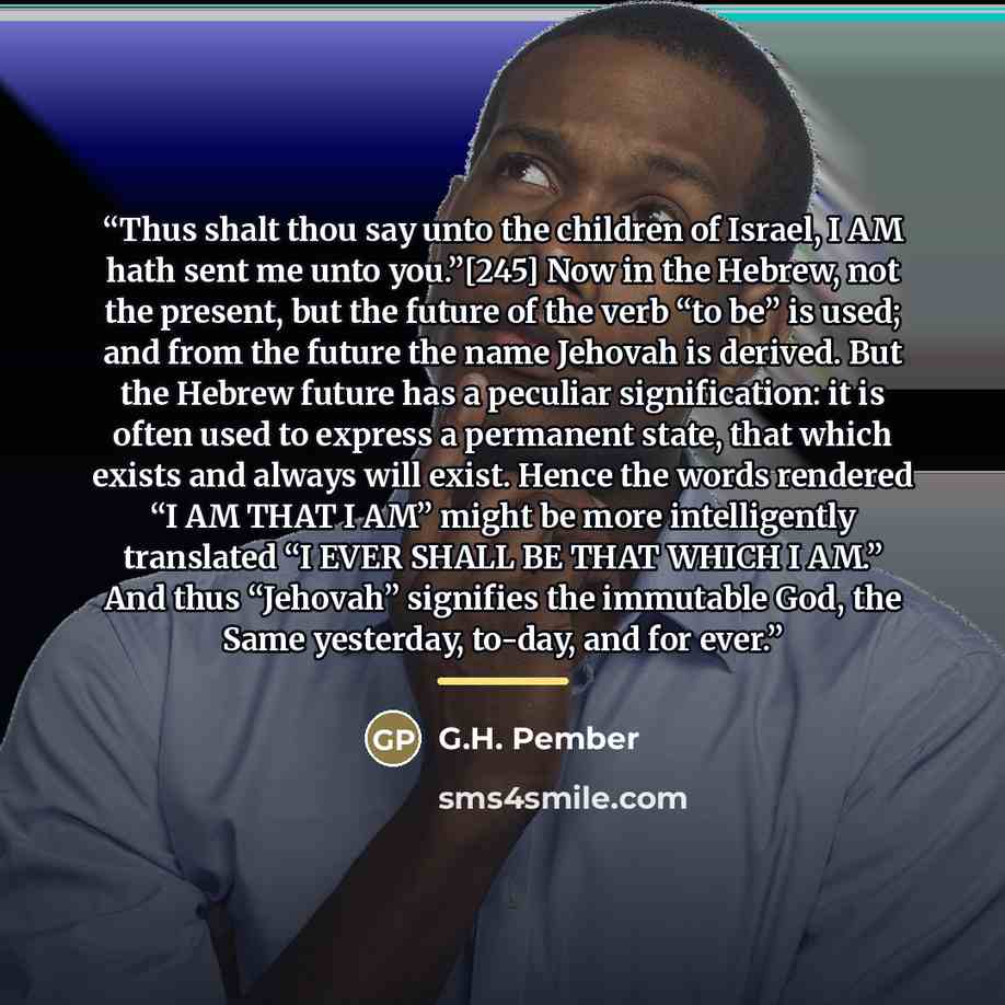 “Thus shalt thou say unto the children of Israel, I AM hath sent me unto you.”[245] Now in the Hebrew, not the present, but the future of the verb “to be” is used; and from the future the name Jehovah is derived. But the Hebrew future has a peculiar signification: it is often used to express a…” quote by G.H. Pember