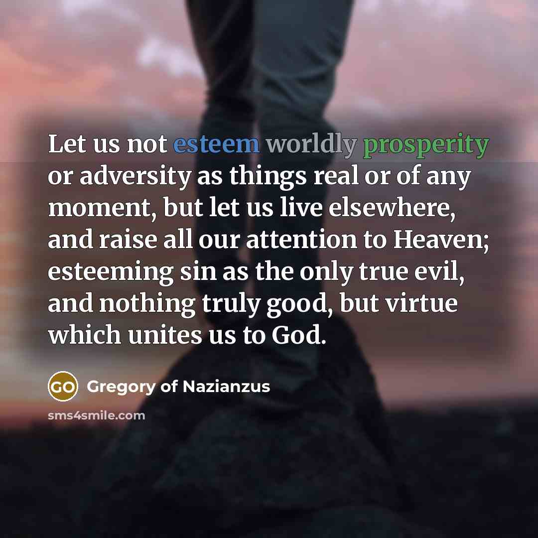 “Let us not esteem worldly prosperity or adversity as things real or of any moment, but let us live elsewhere, and raise all our attention to Heaven; esteeming sin as the only true evil, and nothing truly good, but virtue which unites us to God.” quote by Gregory of Nazianzus