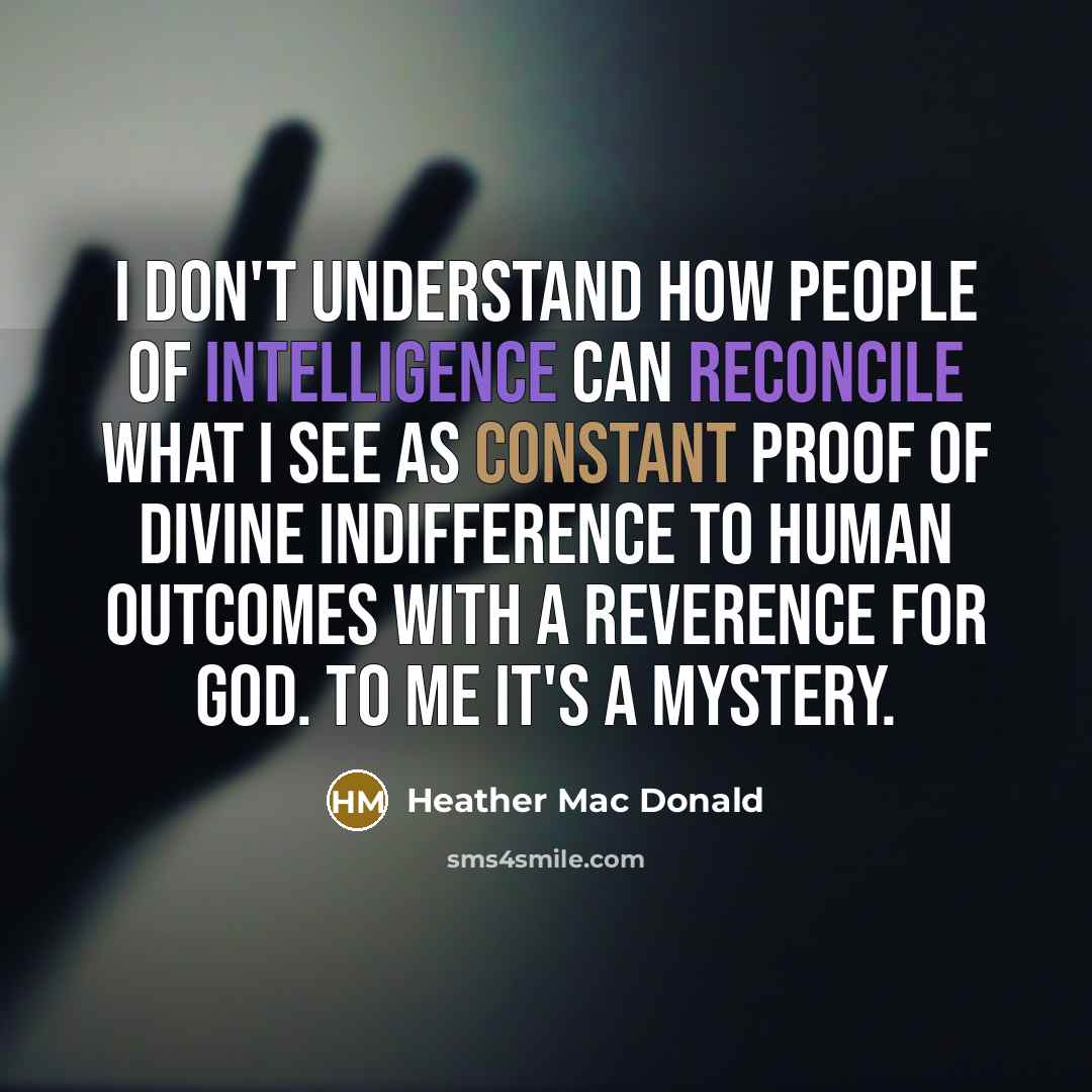 “I don't understand how people of intelligence can reconcile what I see as constant proof of divine indifference to human outcomes with a reverence for God. To me it's a mystery.” quote by Heather Mac Donald