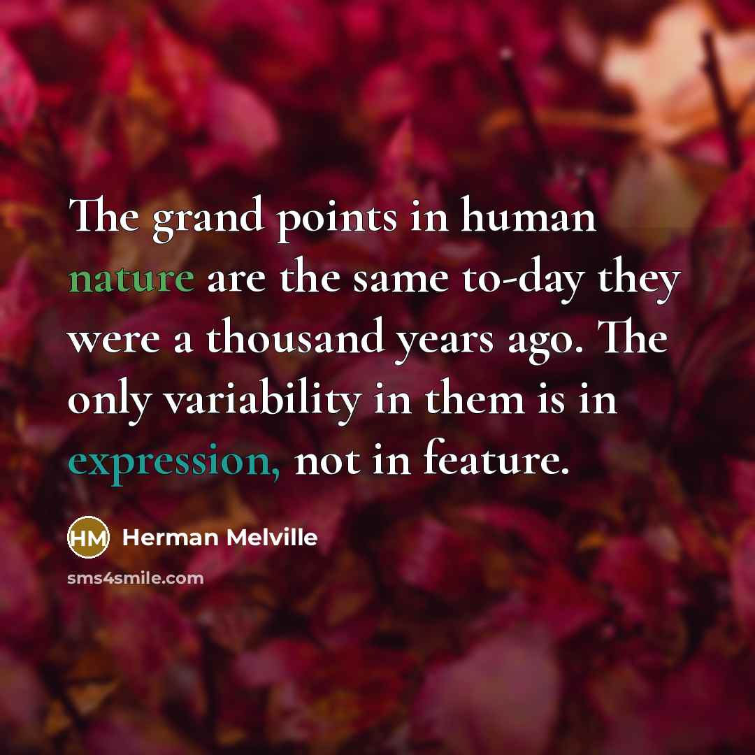 “The grand points in human nature are the same to-day they were a thousand years ago. The only variability in them is in expression, not in feature.” quote by Herman Melville