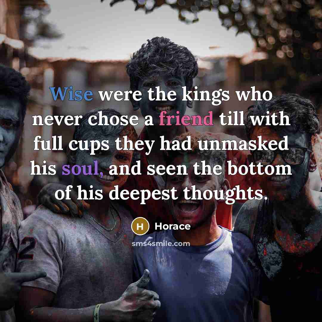 “Wise were the kings who never chose a friend till with full cups they had unmasked his soul, and seen the bottom of his deepest thoughts.” quote by Horace