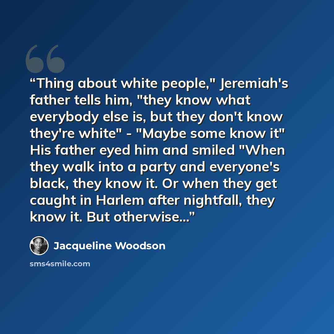 “Thing about white people," Jeremiah's father tells him, "they know what everybody else is, but they don't know they're white" - "Maybe some know it" His father eyed him and smiled "When they walk into a party and everyone's black, they know it. Or when they get caught in Harlem after nightfall…” quote by Jacqueline Woodson