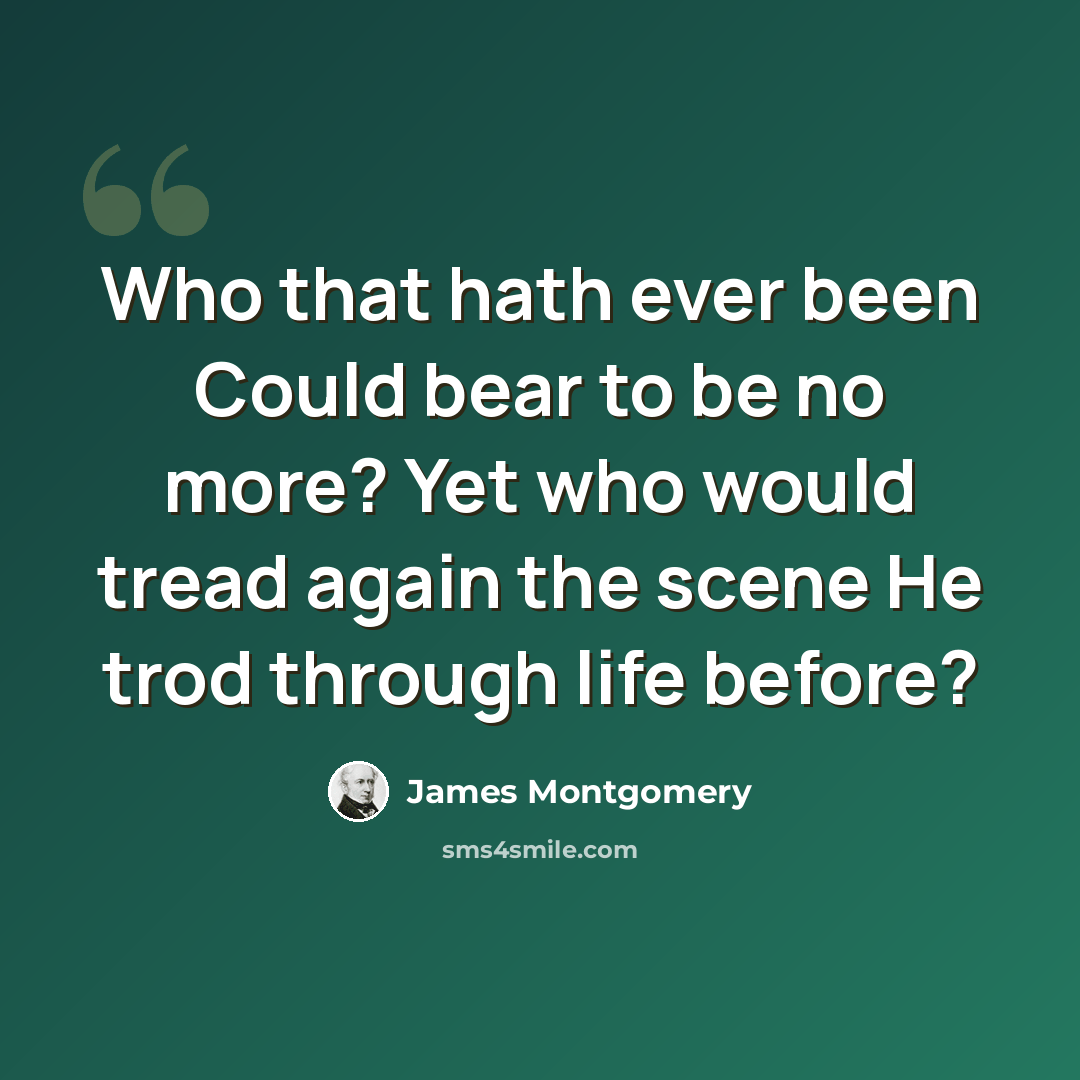 “Who that hath ever been Could bear to be no more? Yet who would tread again the scene He trod through life before?” quote by James Montgomery
