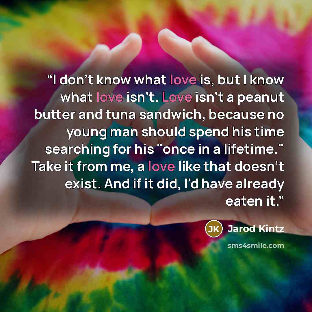 “I don't know what love is, but I know what love isn't. Love isn't a peanut butter and tuna sandwich, because no young man should spend his time searching for his "once in a lifetime." Take it from me, a love like that doesn't exist. And if it did, I'd have already eaten it.” quote by Jarod Kintz