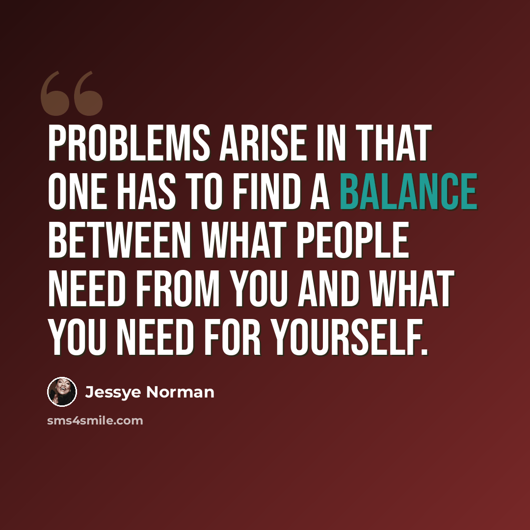 “Problems arise in that one has to find a balance between what people need from you and what you need for yourself.” quote by Jessye Norman