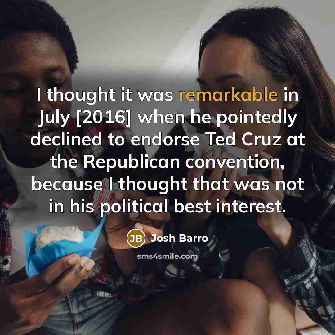 “I thought it was remarkable in July [2016] when he pointedly declined to endorse Ted Cruz at the Republican convention, because I thought that was not in his political best interest.” quote by Josh Barro