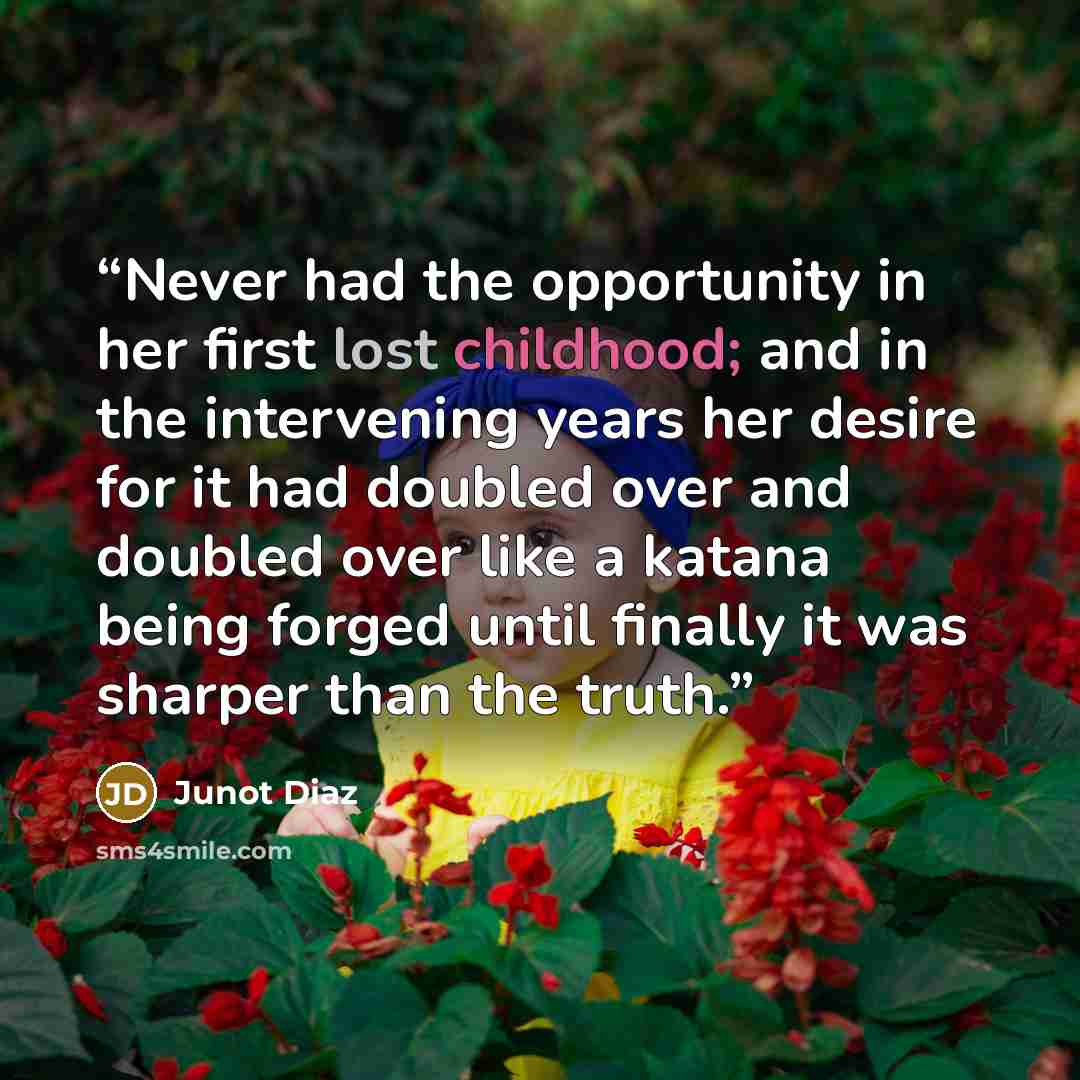 “Never had the opportunity in her first lost childhood; and in the intervening years her desire for it had doubled over and doubled over like a katana being forged until finally it was sharper than the truth.” quote by Junot Díaz