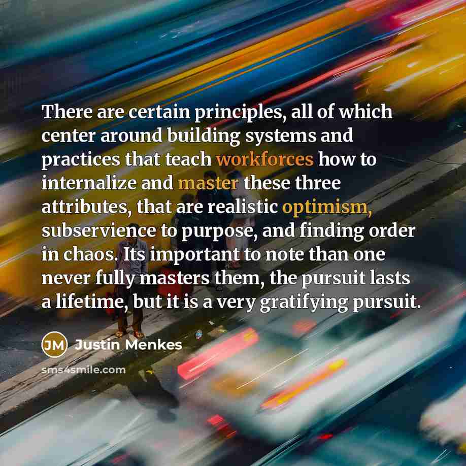 “There are certain principles, all of which center around building systems and practices that teach workforces how to internalize and master these three attributes, that are realistic optimism, subservience to purpose, and finding order in chaos. Its important to note than one never fully masters…” quote by Justin Menkes