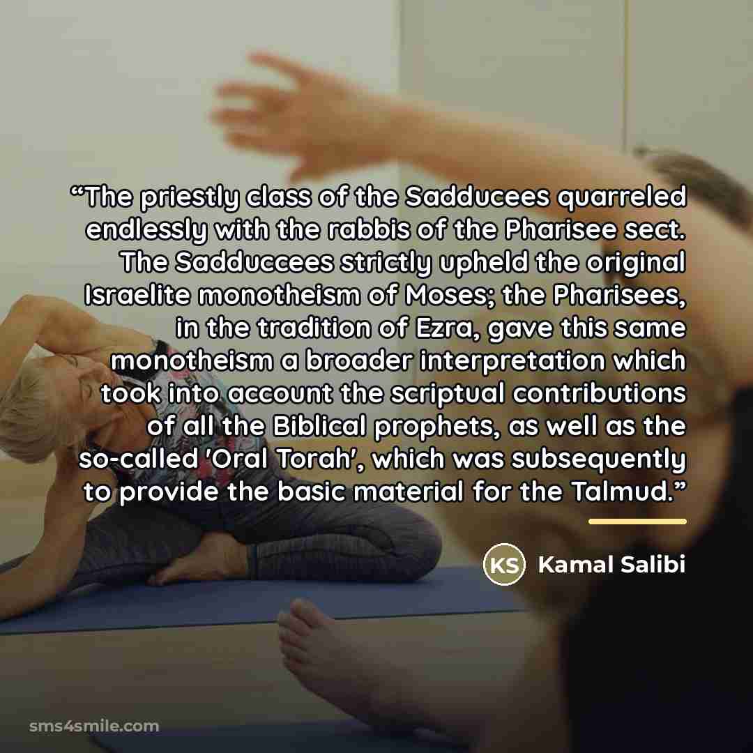 “The priestly class of the Sadducees quarreled endlessly with the rabbis of the Pharisee sect. The Sadduccees strictly upheld the original Israelite monotheism of Moses; the Pharisees, in the tradition of Ezra, gave this same monotheism a broader interpretation which took into account the scriptual…” quote by Kamal Salibi