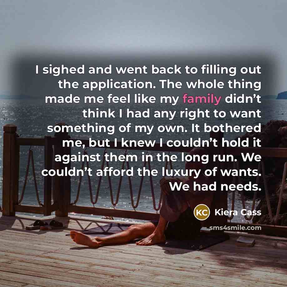 “I sighed and went back to filling out the application. The whole thing made me feel like my family didn’t think I had any right to want something of my own. It bothered me, but I knew I couldn’t hold it against them in the long run. We couldn’t afford the luxury of wants. We had needs.” quote by Kiera Cass
