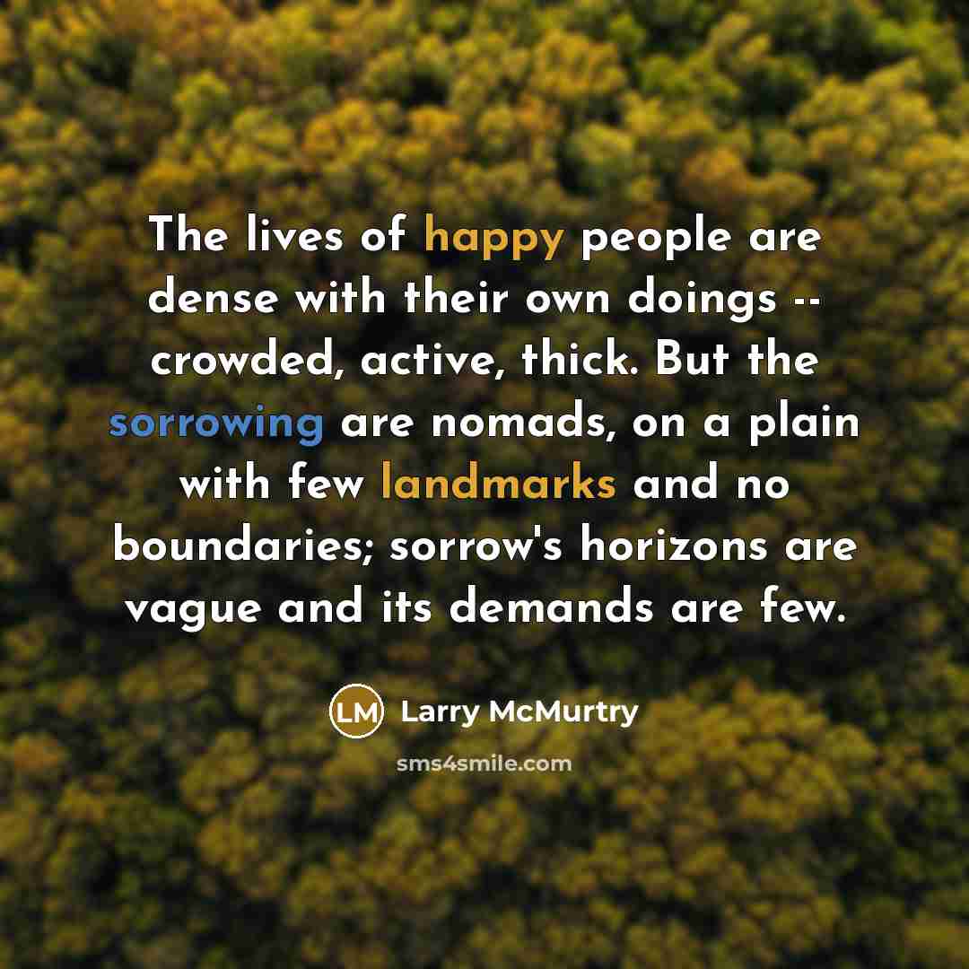 “The lives of happy people are dense with their own doings -- crowded, active, thick. But the sorrowing are nomads, on a plain with few landmarks and no boundaries; sorrow's horizons are vague and its demands are few.” quote by Larry McMurtry