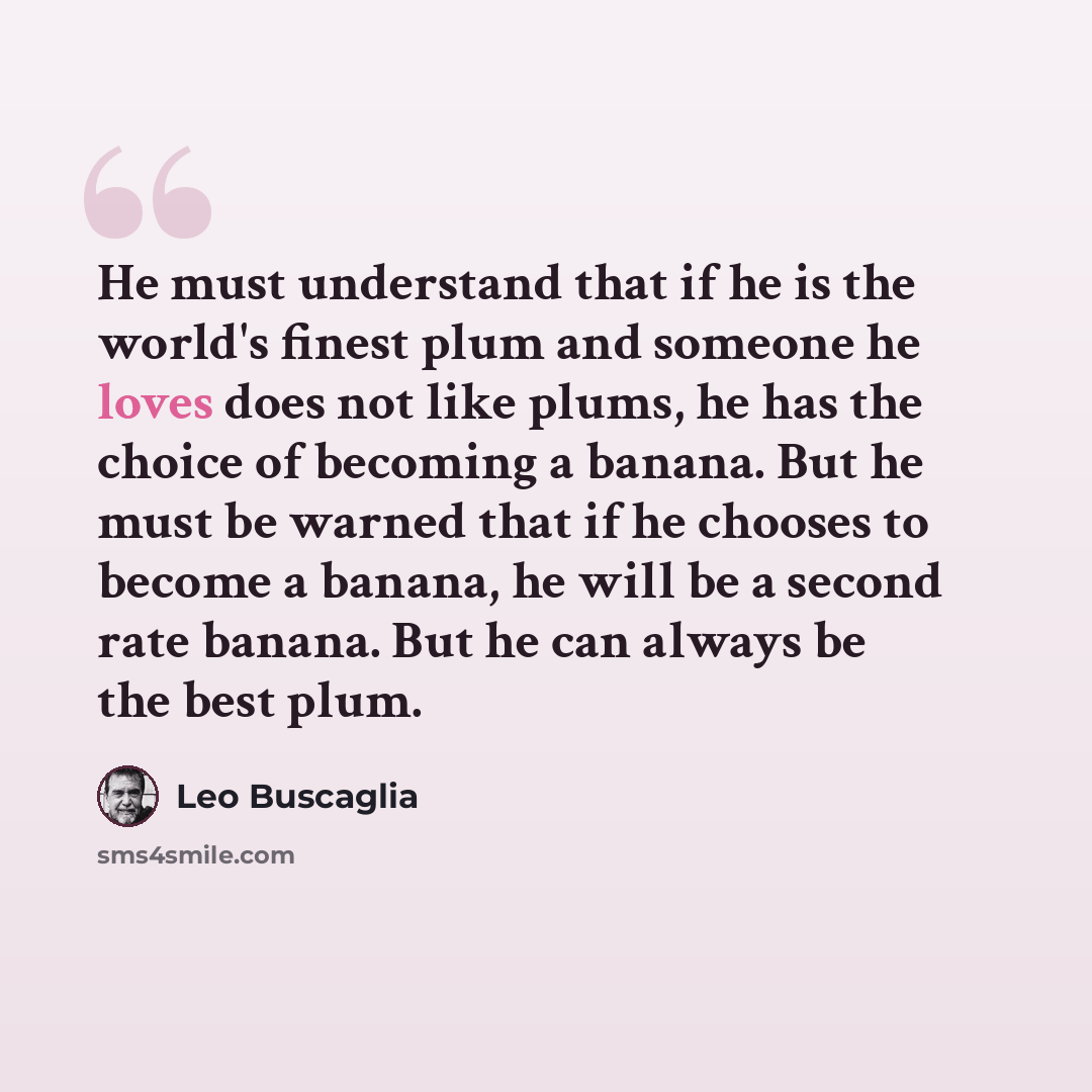 “He must understand that if he is the world's finest plum and someone he loves does not like plums, he has the choice of becoming a banana. But he must be warned that if he chooses to become a banana, he will be a second rate banana. But he can always be the best plum.” quote by Leo Buscaglia