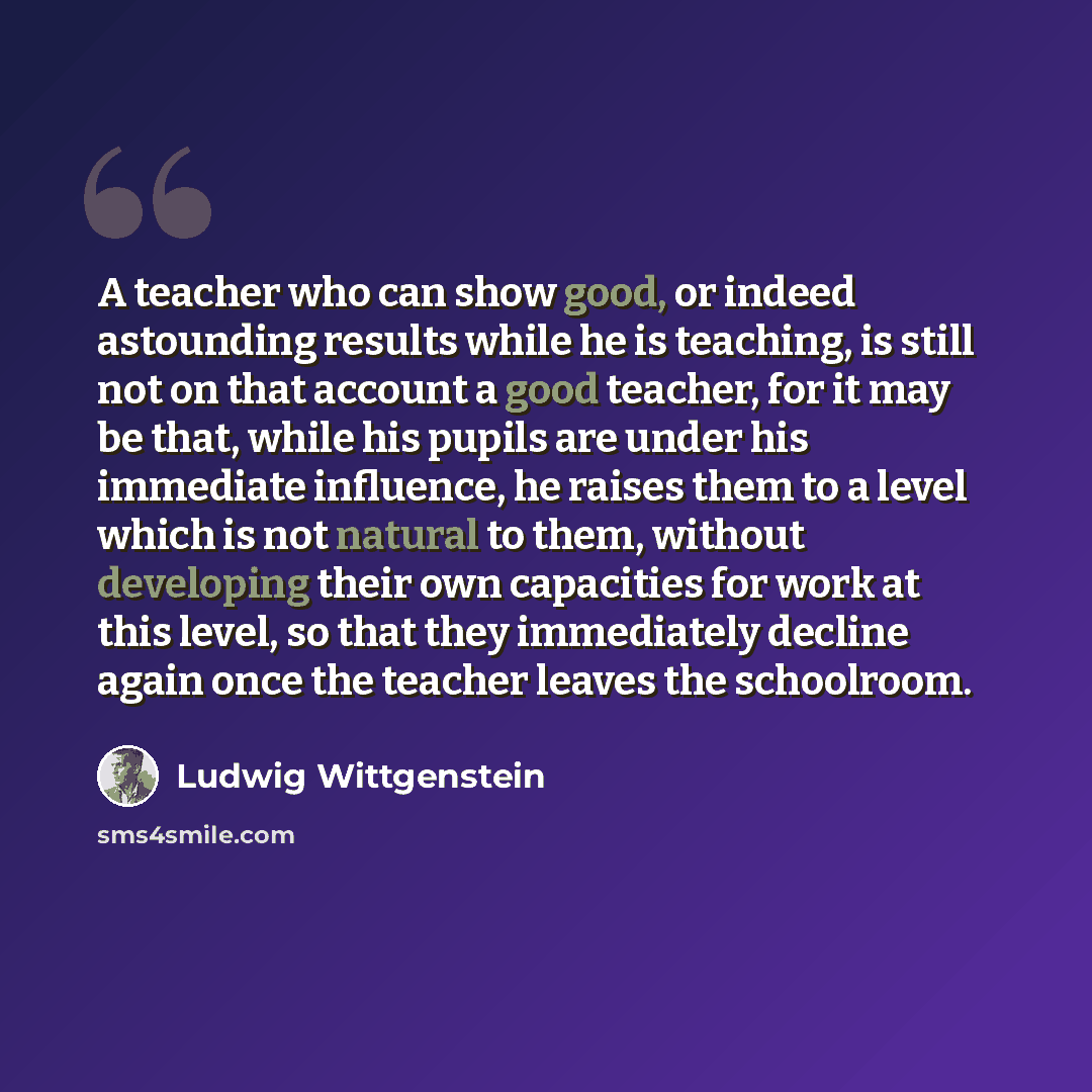 “A teacher who can show good, or indeed astounding results while he is teaching, is still not on that account a good teacher, for it may be that, while his pupils are under his immediate influence, he raises them to a level which is not natural to them, without developing their own capacities for…” quote by Ludwig Wittgenstein