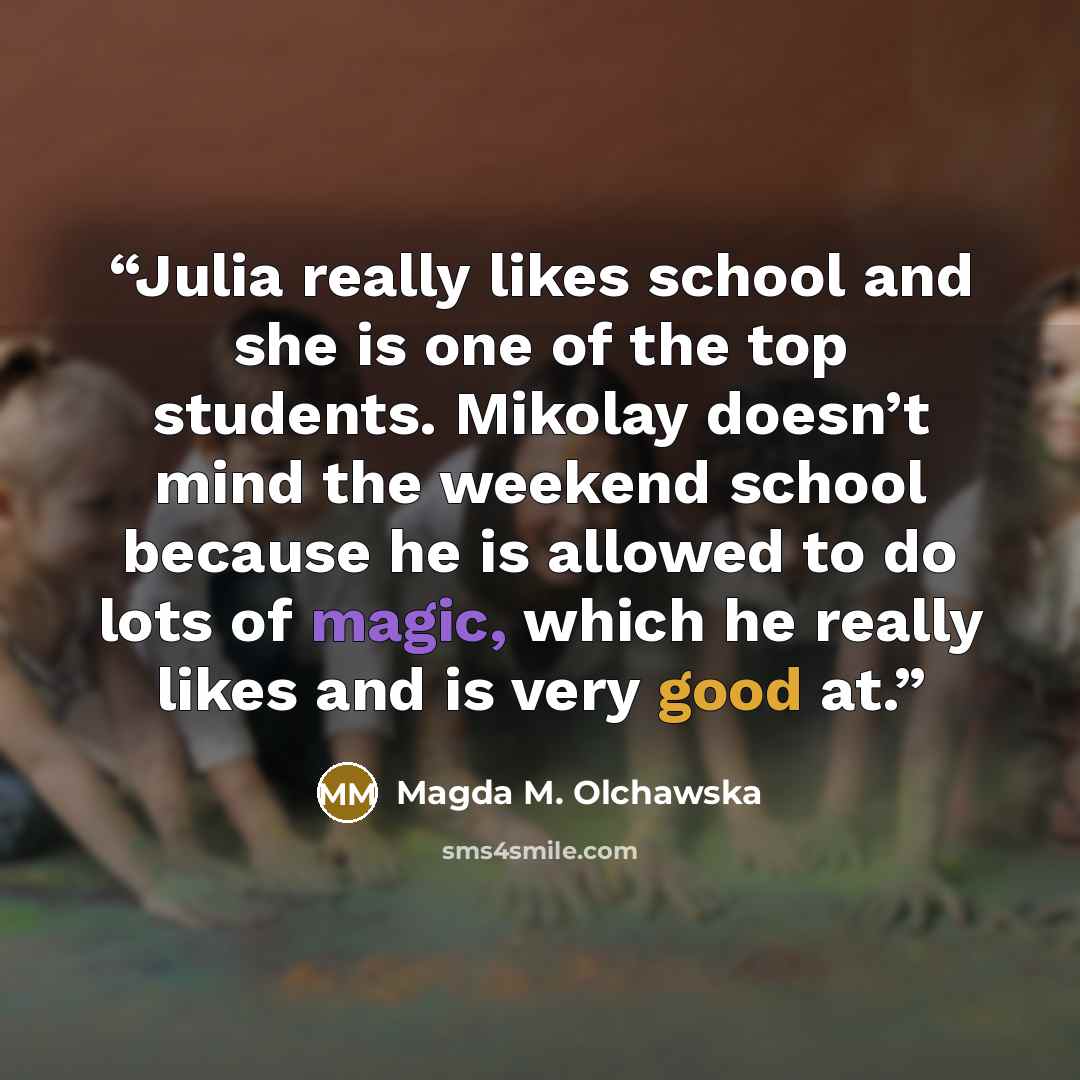 “Julia really likes school and she is one of the top students. Mikolay doesn’t mind the weekend school because he is allowed to do lots of magic, which he really likes and is very good at.” quote by Magda M. Olchawska