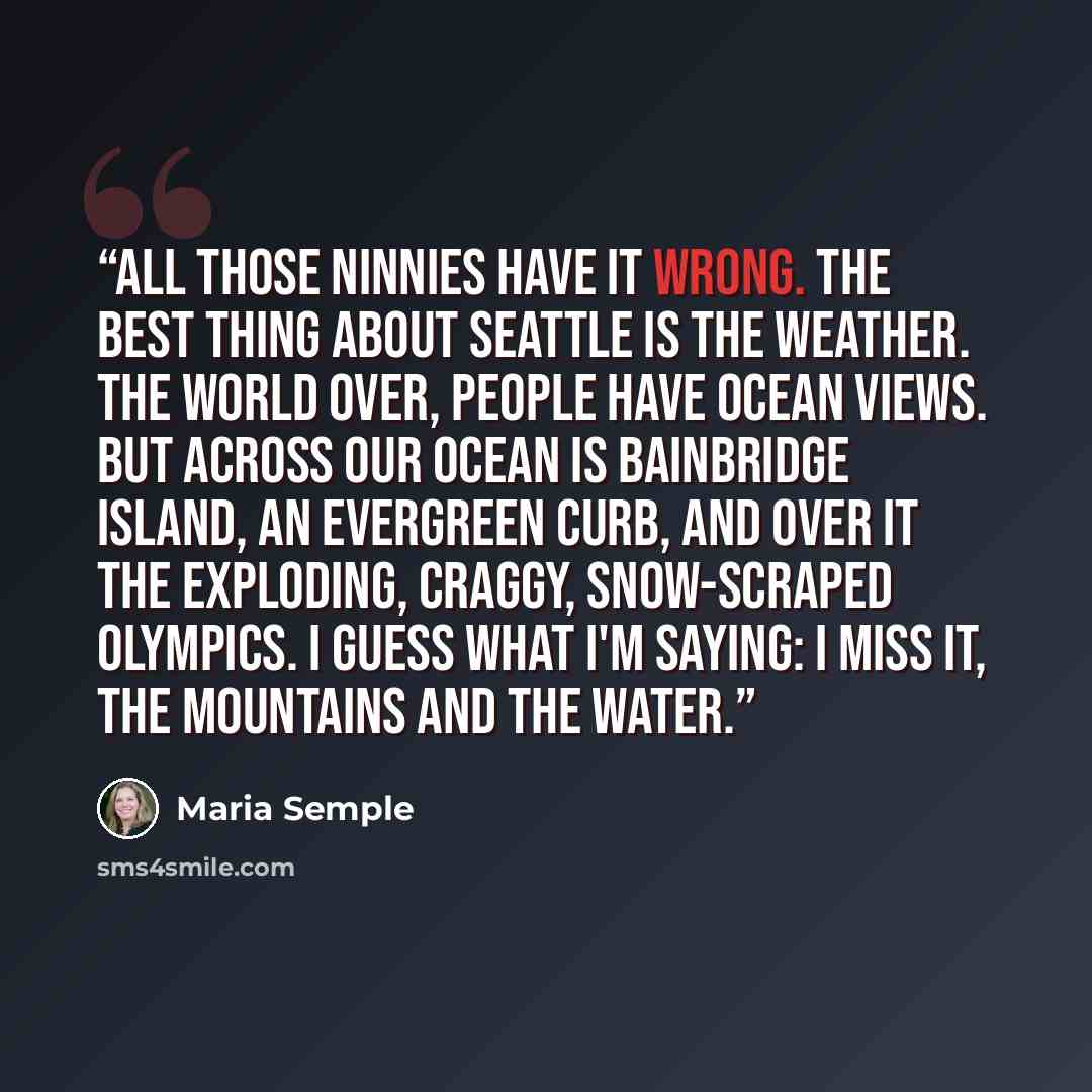 “All those ninnies have it wrong. The best thing about Seattle is the weather. The world over, people have ocean views. But across our ocean is Bainbridge Island, an evergreen curb, and over it the exploding, craggy, snow-scraped Olympics. I guess what I'm saying: I miss it, the mountains and the…” quote by Maria Semple