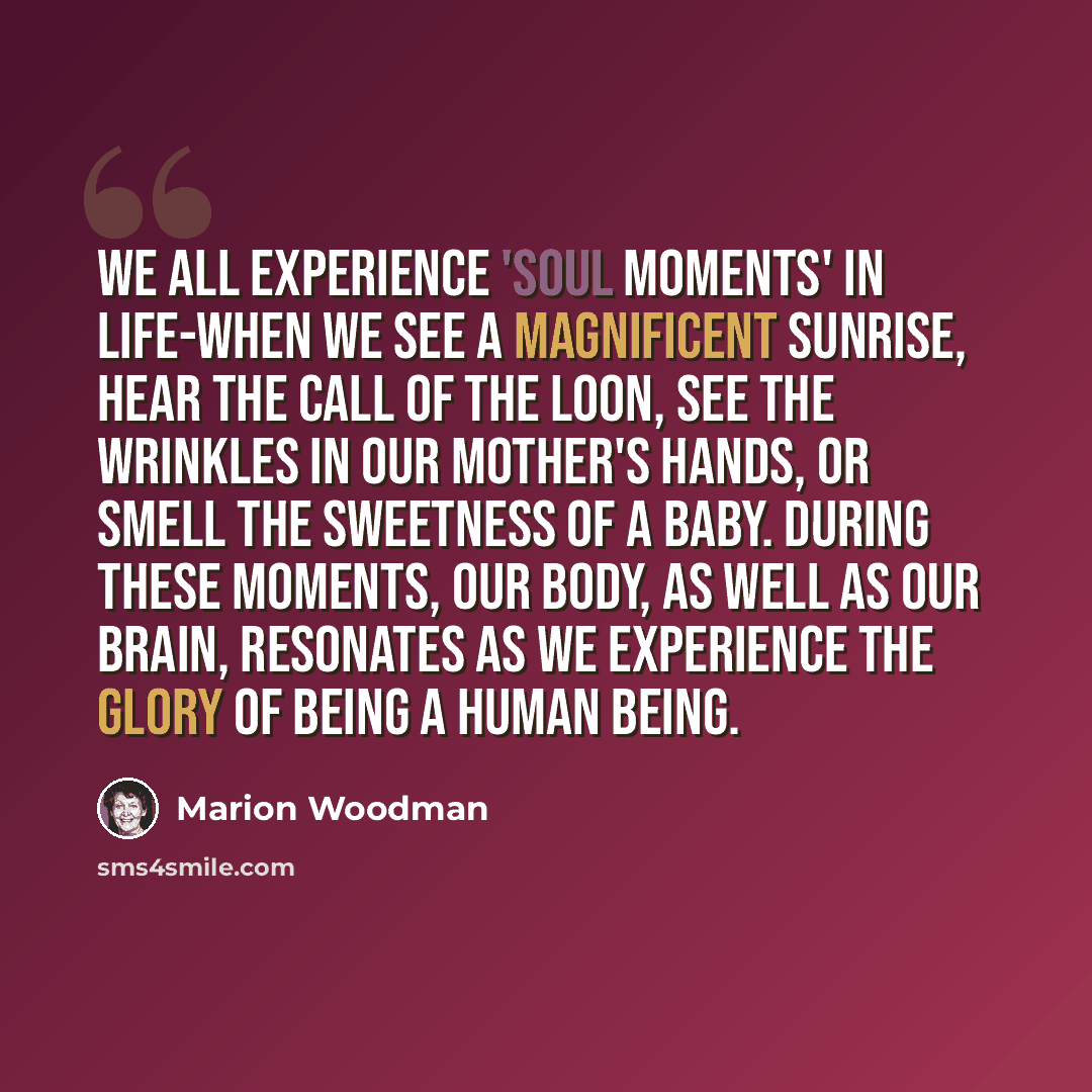 “We all experience 'soul moments' in life-when we see a magnificent sunrise, hear the call of the loon, see the wrinkles in our mother's hands, or smell the sweetness of a baby. During these moments, our body, as well as our brain, resonates as we experience the glory of being a human being.” quote by Marion Woodman