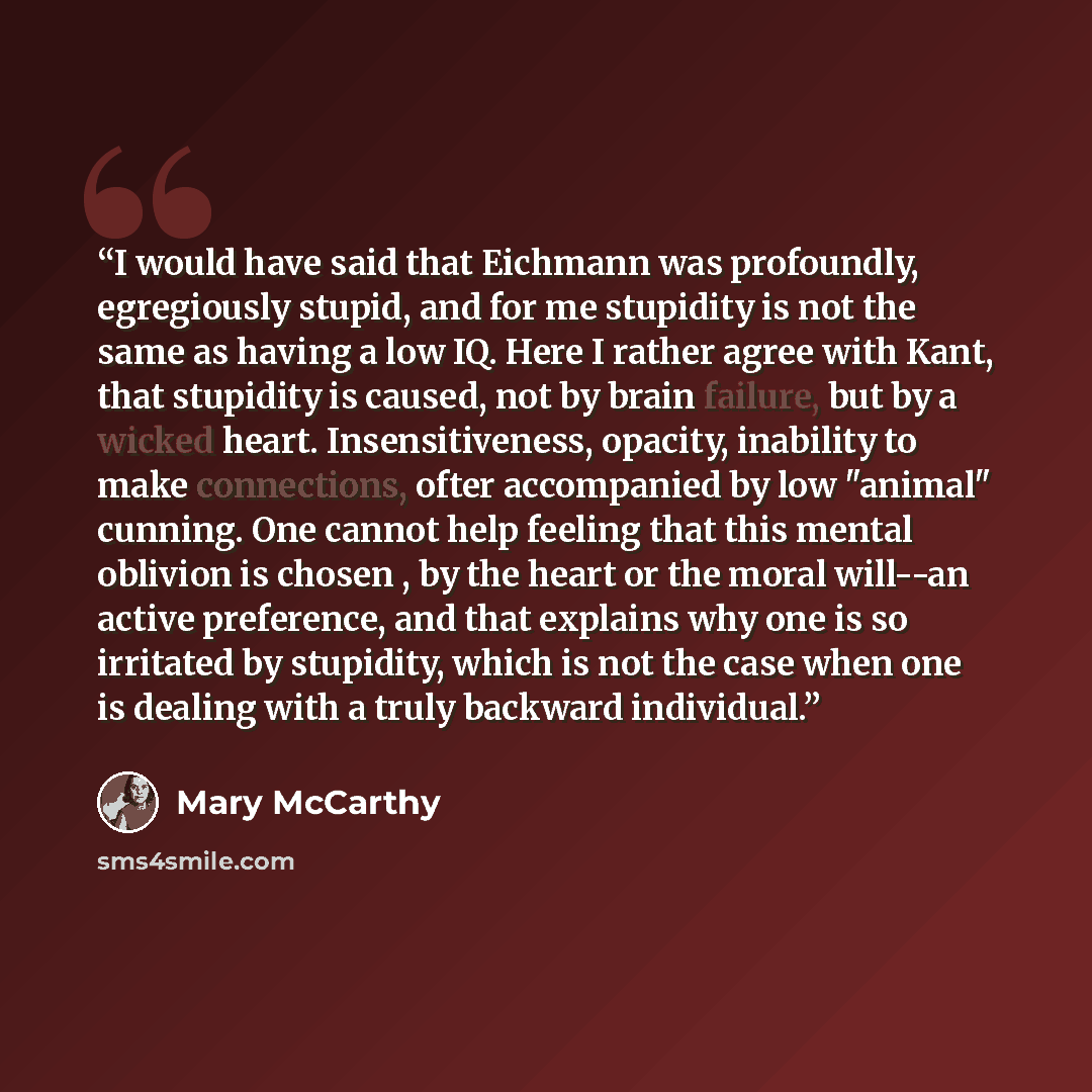 “I would have said that Eichmann was profoundly, egregiously stupid, and for me stupidity is not the same as having a low IQ. Here I rather agree with Kant, that stupidity is caused, not by brain failure, but by a wicked heart. Insensitiveness, opacity, inability to make connections, ofter…” quote by Mary McCarthy