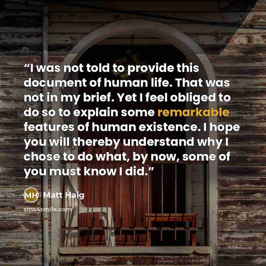 “I was not told to provide this document of human life. That was not in my brief. Yet I feel obliged to do so to explain some remarkable features of human existence. I hope you will thereby understand why I chose to do what, by now, some of you must know I did.” quote by Matt Haig
