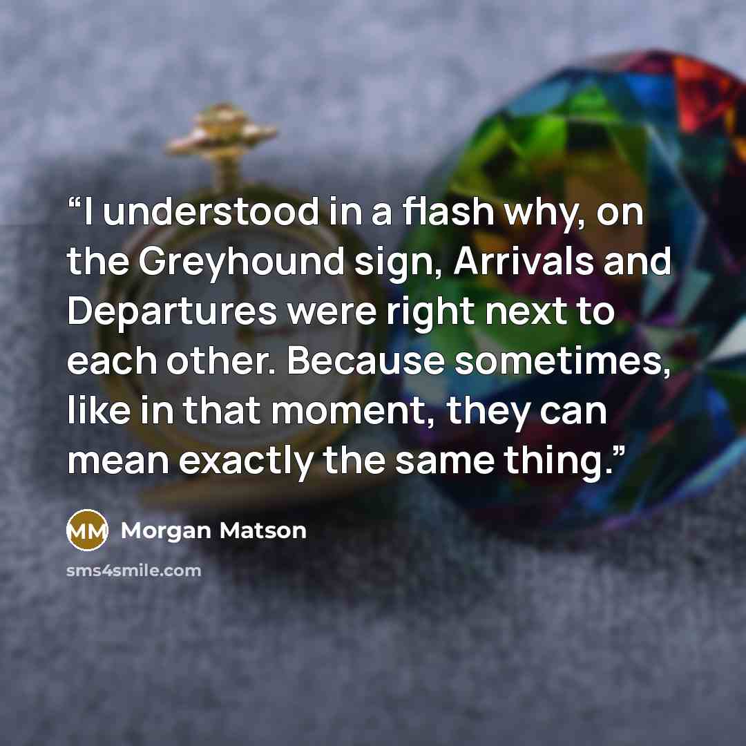 “I understood in a flash why, on the Greyhound sign, Arrivals and Departures were right next to each other. Because sometimes, like in that moment, they can mean exactly the same thing.” quote by Morgan Matson