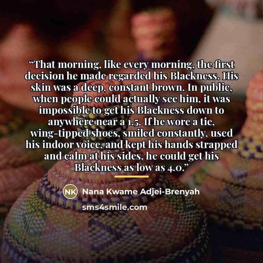 “That morning, like every morning, the first decision he made regarded his Blackness. His skin was a deep, constant brown. In public, when people could actually see him, it was impossible to get his Blackness down to anywhere near a 1.5. If he wore a tie, wing-tipped shoes, smiled constantly, used…” quote by Nana Kwame Adjei-Brenyah