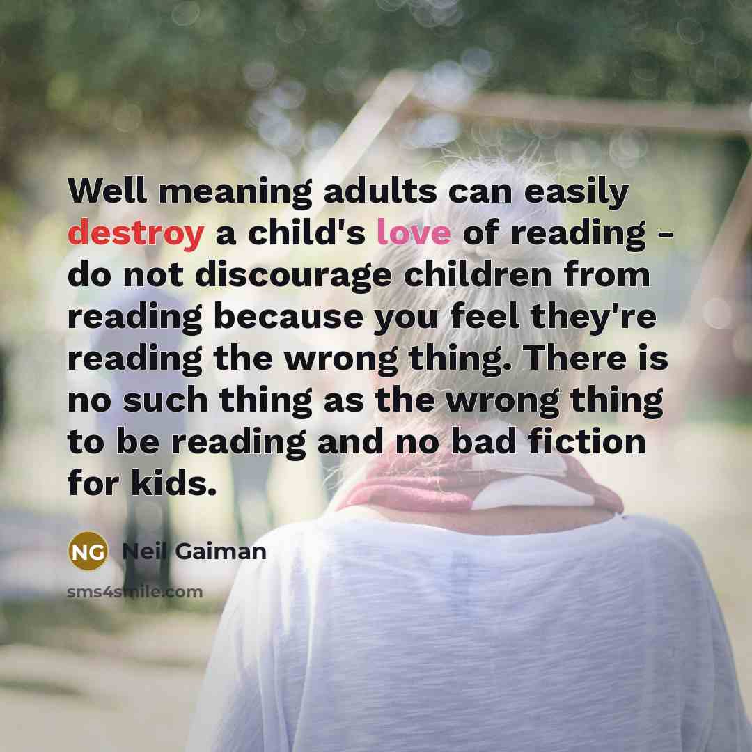“Well meaning adults can easily destroy a child's love of reading - do not discourage children from reading because you feel they're reading the wrong thing. There is no such thing as the wrong thing to be reading and no bad fiction for kids.” quote by Neil Gaiman