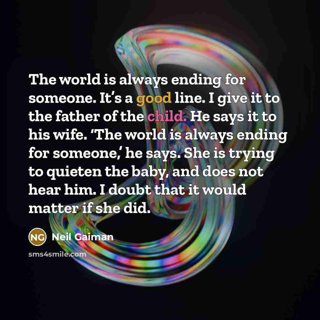 “The world is always ending for someone. It’s a good line. I give it to the father of the child. He says it to his wife. ‘The world is always ending for someone,’ he says. She is trying to quieten the baby, and does not hear him. I doubt that it would matter if she did.” quote by Neil Gaiman
