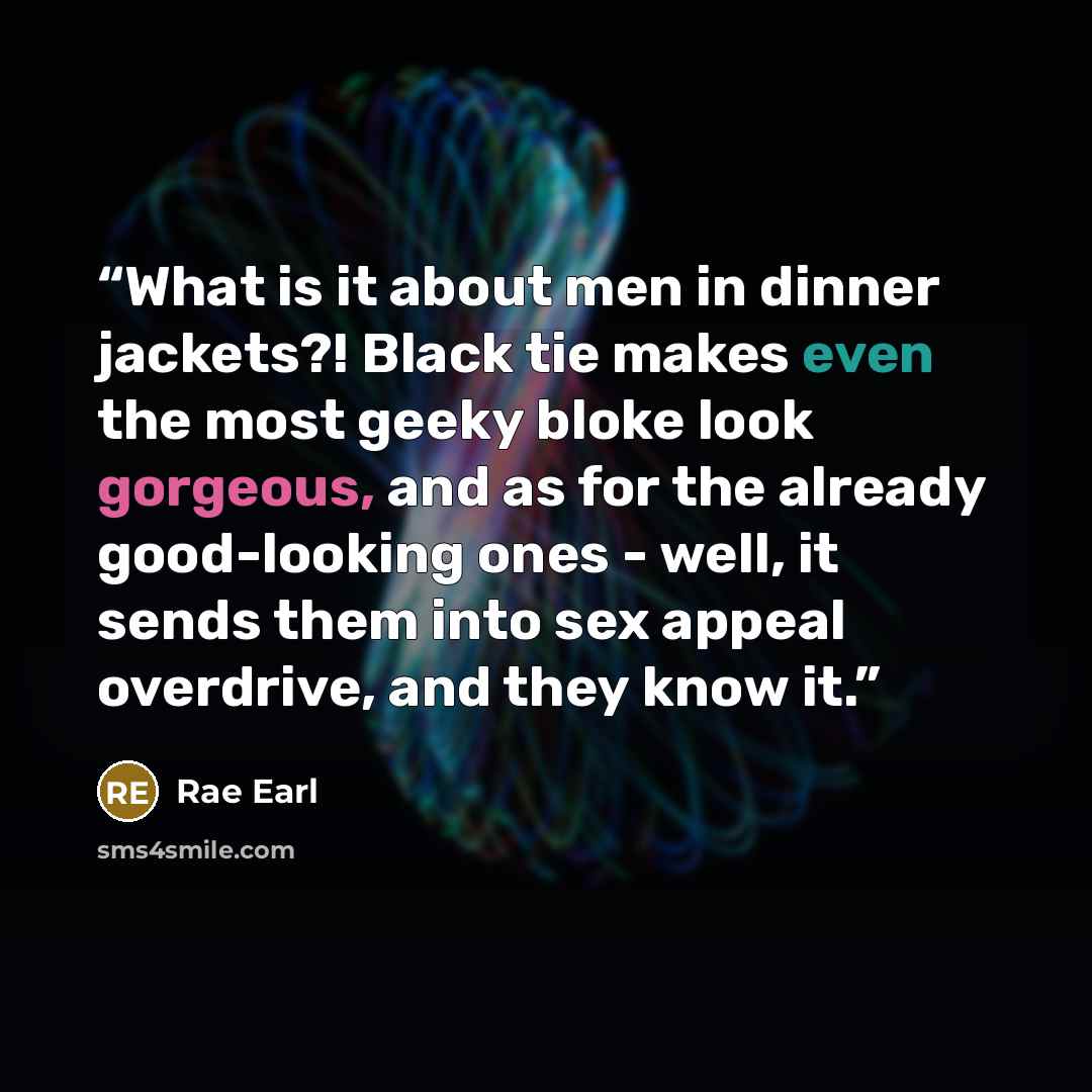 “What is it about men in dinner jackets?! Black tie makes even the most geeky bloke look gorgeous, and as for the already good-looking ones - well, it sends them into sex appeal overdrive, and they know it.” quote by Rae Earl