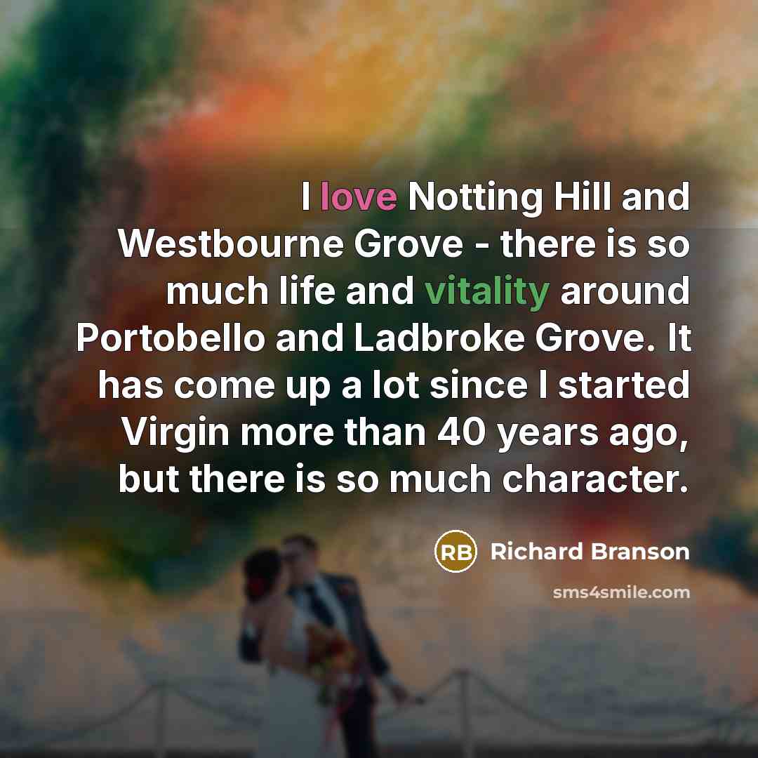 “I love Notting Hill and Westbourne Grove - there is so much life and vitality around Portobello and Ladbroke Grove. It has come up a lot since I started Virgin more than 40 years ago, but there is so much character.” quote by Richard Branson