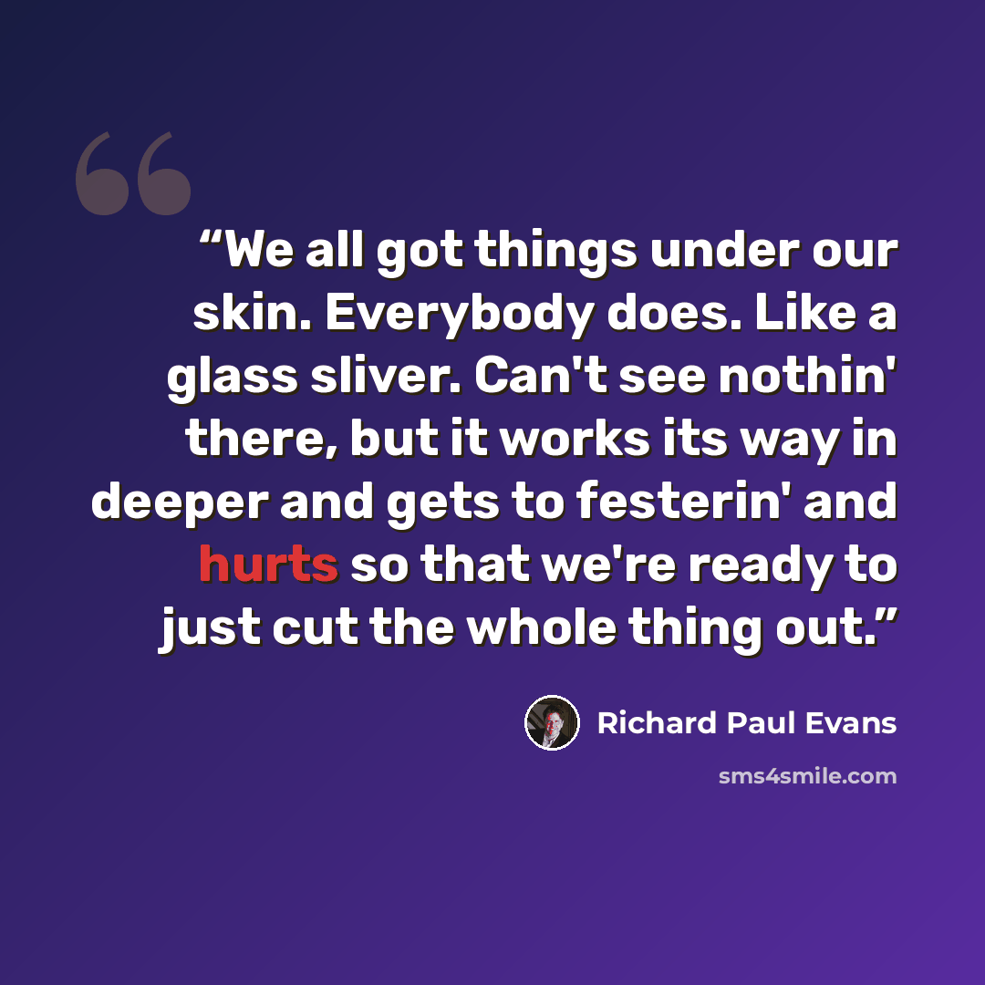 “We all got things under our skin. Everybody does. Like a glass sliver. Can't see nothin' there, but it works its way in deeper and gets to festerin' and hurts so that we're ready to just cut the whole thing out.” quote by Richard Paul Evans