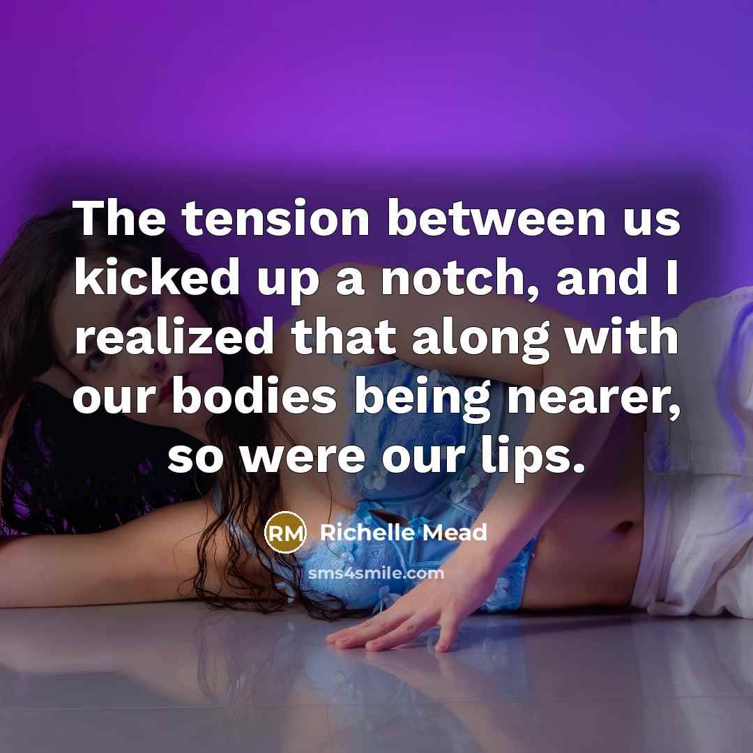 “The tension between us kicked up a notch, and I realized that along with our bodies being nearer, so were our lips.” quote by Richelle Mead