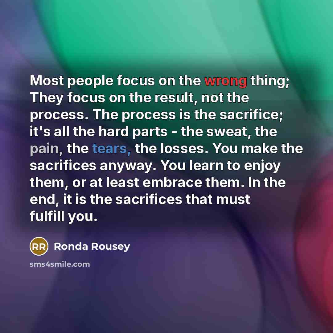 “Most people focus on the wrong thing; They focus on the result, not the process. The process is the sacrifice; it's all the hard parts - the sweat, the pain, the tears, the losses. You make the sacrifices anyway. You learn to enjoy them, or at least embrace them. In the end, it is the sacrifices…” quote by Ronda Rousey