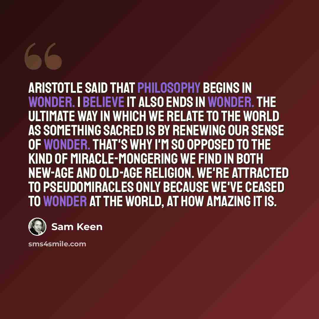 “Aristotle said that philosophy begins in wonder. I believe it also ends in wonder. The ultimate way in which we relate to the world as something sacred is by renewing our sense of wonder. That's why I'm so opposed to the kind of miracle-mongering we find in both new-age and old-age religion. We're…” quote by Sam Keen