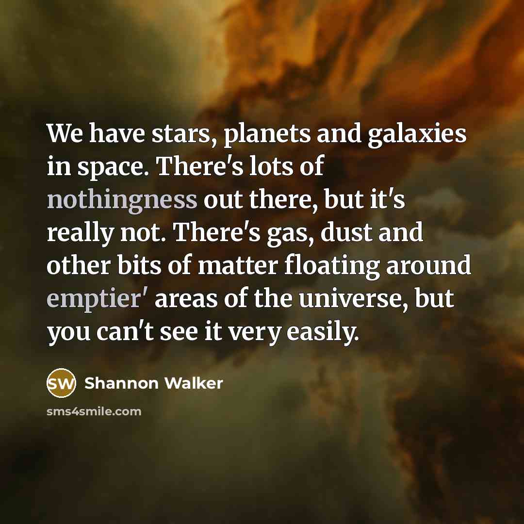 “We have stars, planets and galaxies in space. There's lots of nothingness out there, but it's really not. There's gas, dust and other bits of matter floating around emptier' areas of the universe, but you can't see it very easily.” quote by Shannon Walker