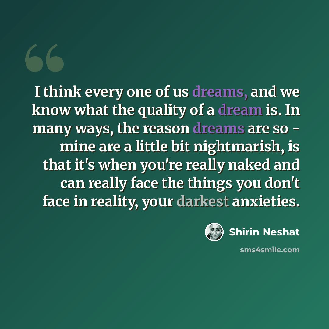 “I think every one of us dreams, and we know what the quality of a dream is. In many ways, the reason dreams are so - mine are a little bit nightmarish, is that it's when you're really naked and can really face the things you don't face in reality, your darkest anxieties.” quote by Shirin Neshat
