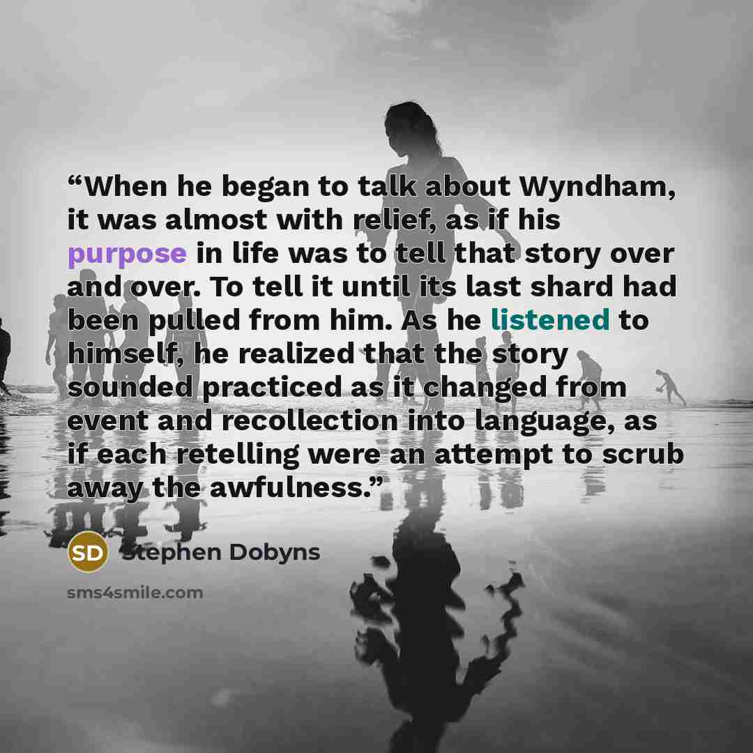 “When he began to talk about Wyndham, it was almost with relief, as if his purpose in life was to tell that story over and over. To tell it until its last shard had been pulled from him. As he listened to himself, he realized that the story sounded practiced as it changed from event and…” quote by Stephen Dobyns