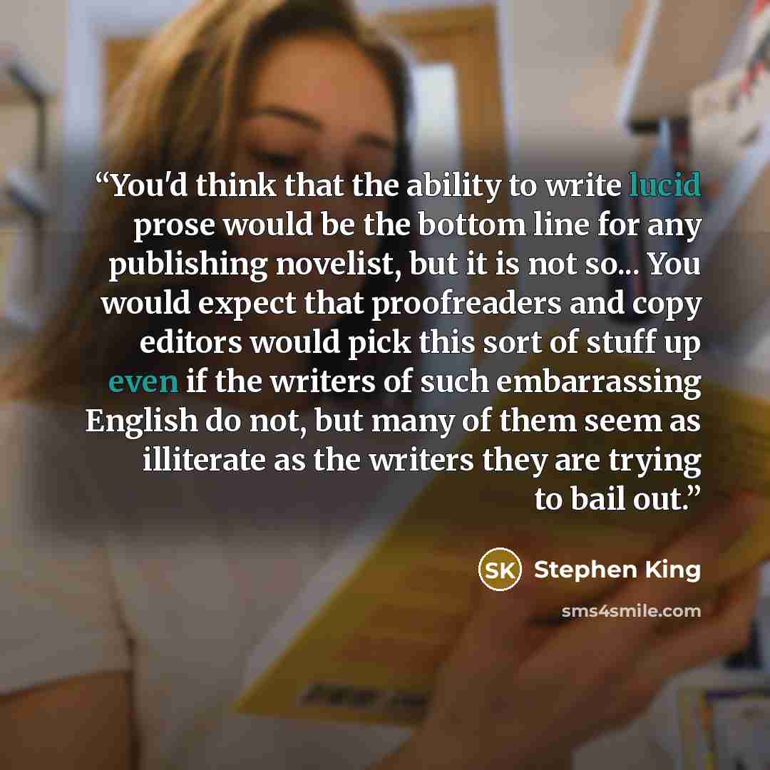 “You'd think that the ability to write lucid prose would be the bottom line for any publishing novelist, but it is not so... You would expect that proofreaders and copy editors would pick this sort of stuff up even if the writers of such embarrassing English do not, but many of them seem as…” quote by Stephen King