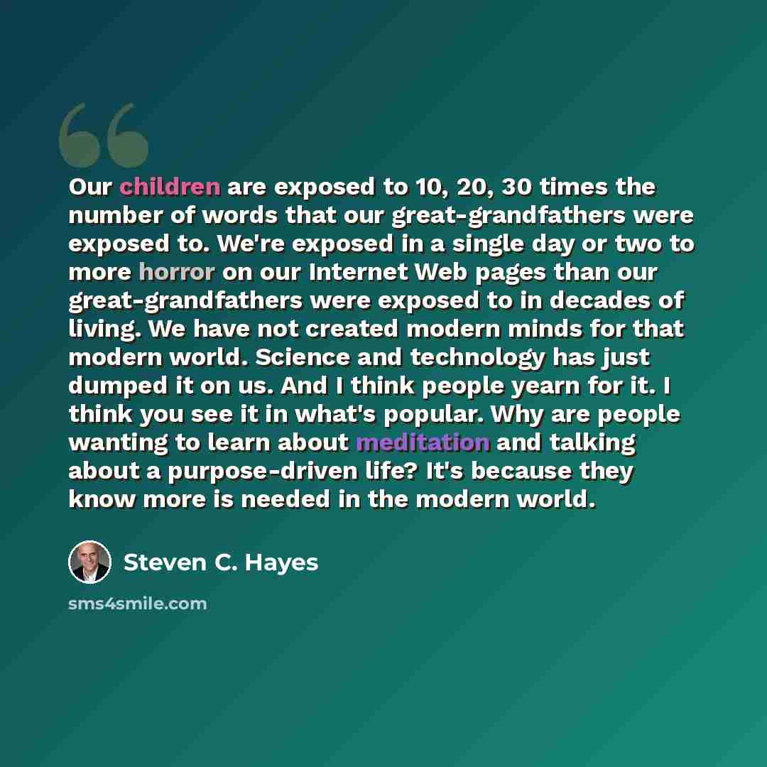 “Our children are exposed to 10, 20, 30 times the number of words that our great-grandfathers were exposed to. We're exposed in a single day or two to more horror on our Internet Web pages than our great-grandfathers were exposed to in decades of living. We have not created modern minds for that…” quote by Steven C. Hayes