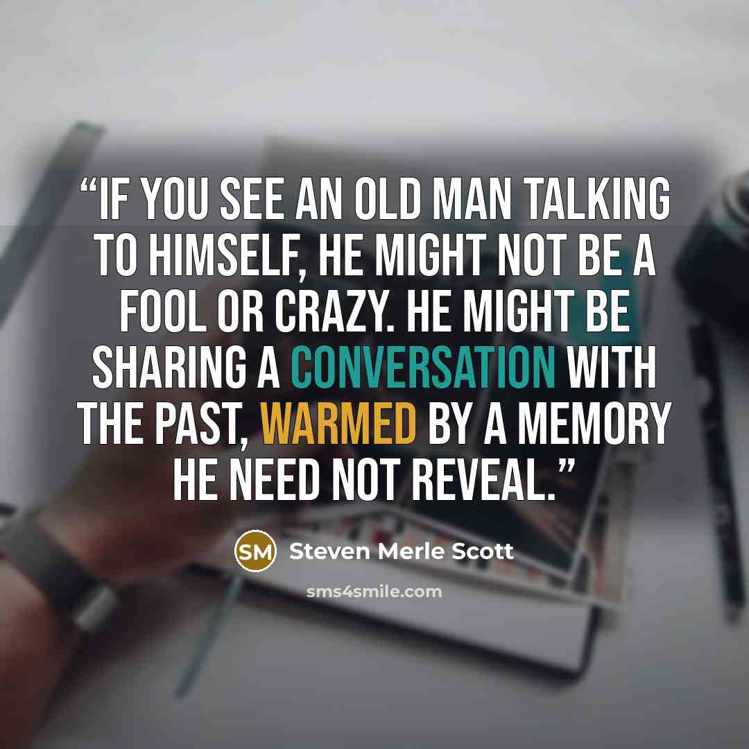 “If you see an old man talking to himself, he might not be a fool or crazy. He might be sharing a conversation with the past, warmed by a memory he need not reveal.” quote by Steven Merle Scott