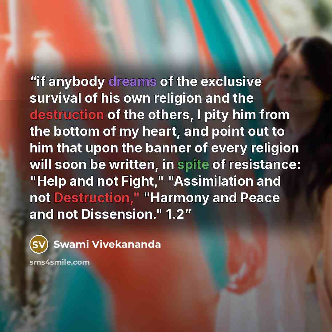 “if anybody dreams of the exclusive survival of his own religion and the destruction of the others, I pity him from the bottom of my heart, and point out to him that upon the banner of every religion will soon be written, in spite of resistance: "Help and not Fight," "Assimilation and not…” quote by Swami Vivekananda