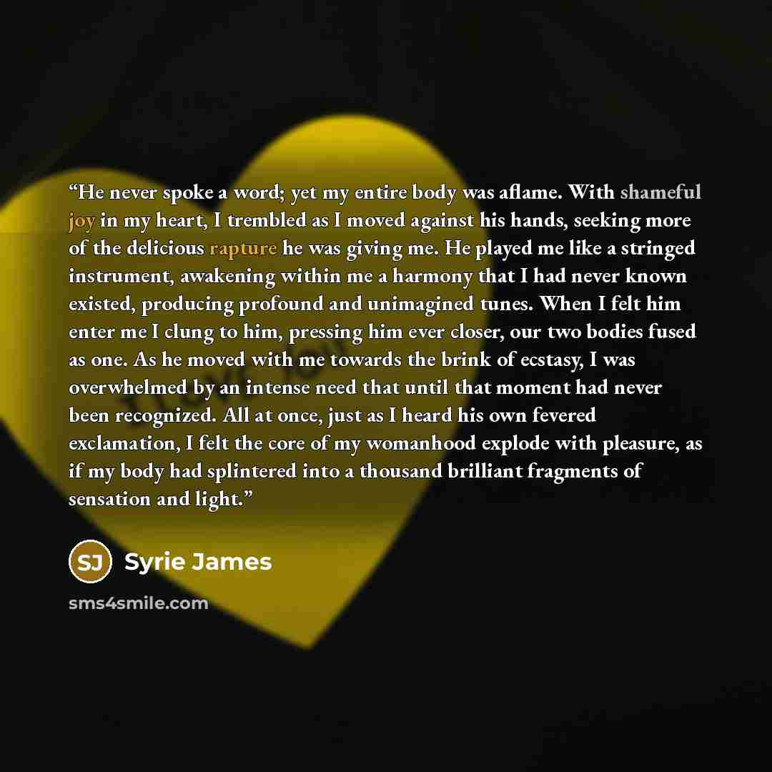 “He never spoke a word; yet my entire body was aflame. With shameful joy in my heart, I trembled as I moved against his hands, seeking more of the delicious rapture he was giving me. He played me like a stringed instrument, awakening within me a harmony that I had never known existed, producing…” quote by Syrie James