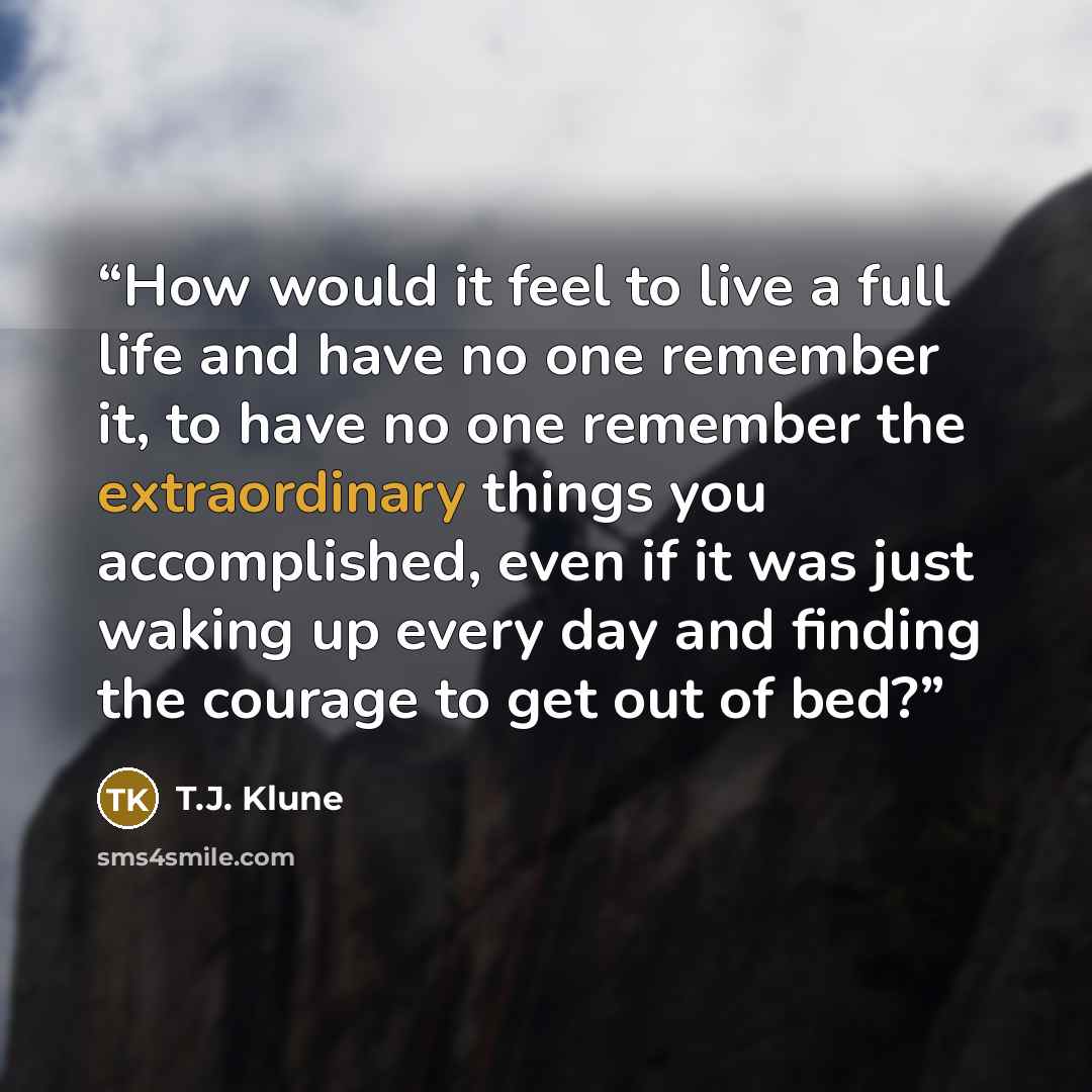 “How would it feel to live a full life and have no one remember it, to have no one remember the extraordinary things you accomplished, even if it was just waking up every day and finding the courage to get out of bed?” quote by T.J. Klune