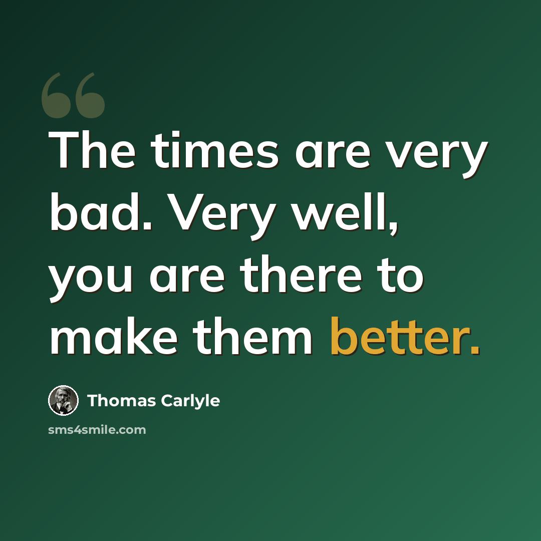 “The times are very bad. Very well, you are there to make them better.” quote by Thomas Carlyle