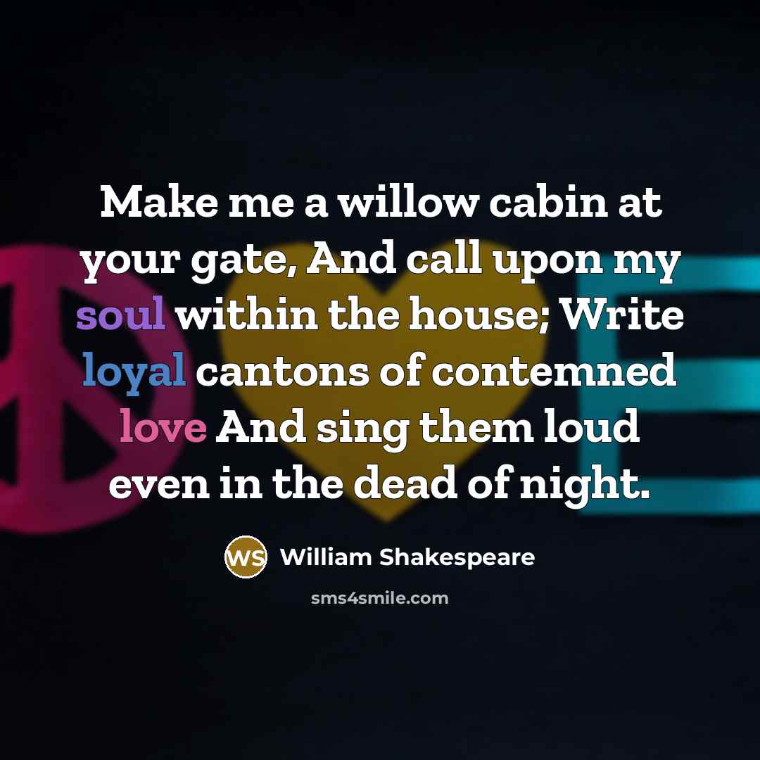 “Make me a willow cabin at your gate, And call upon my soul within the house; Write loyal cantons of contemned love And sing them loud even in the dead of night.” quote by William Shakespeare
