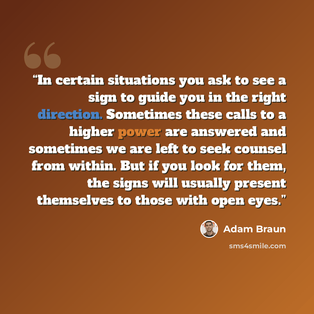 “In certain situations you ask to see a sign to guide you in the right direction. Sometimes these calls to a higher power are answered and sometimes we are left to seek counsel from within. But if you look for them, the signs will usually present themselves to those with open eyes.” quote by Adam Braun