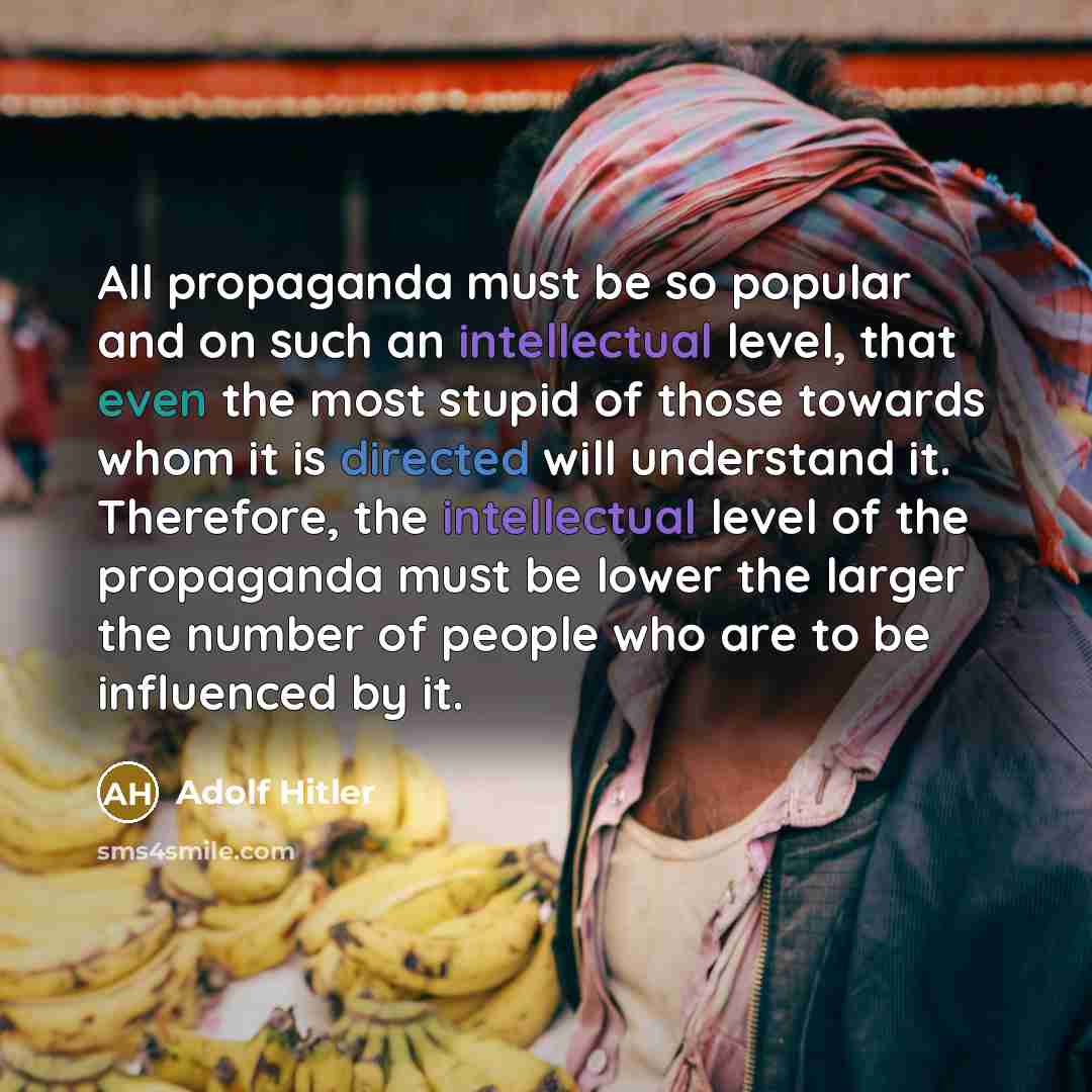 “All propaganda must be so popular and on such an intellectual level, that even the most stupid of those towards whom it is directed will understand it. Therefore, the intellectual level of the propaganda must be lower the larger the number of people who are to be influenced by it.” quote by Adolf Hitler